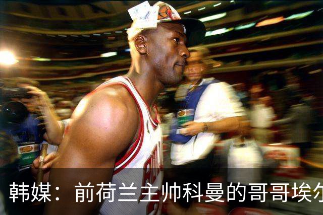 韩媒：前荷兰主帅科曼的哥哥埃尔文-科曼也参与了韩国临时主帅竞聘